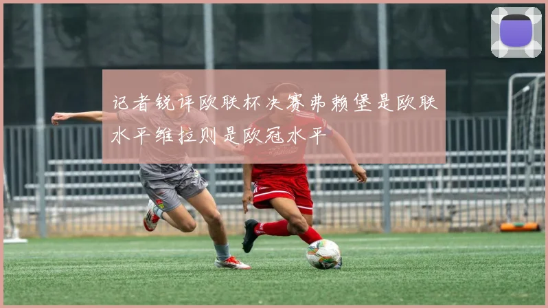 记者锐评欧联杯决赛弗赖堡是欧联水平维拉则是欧冠水平